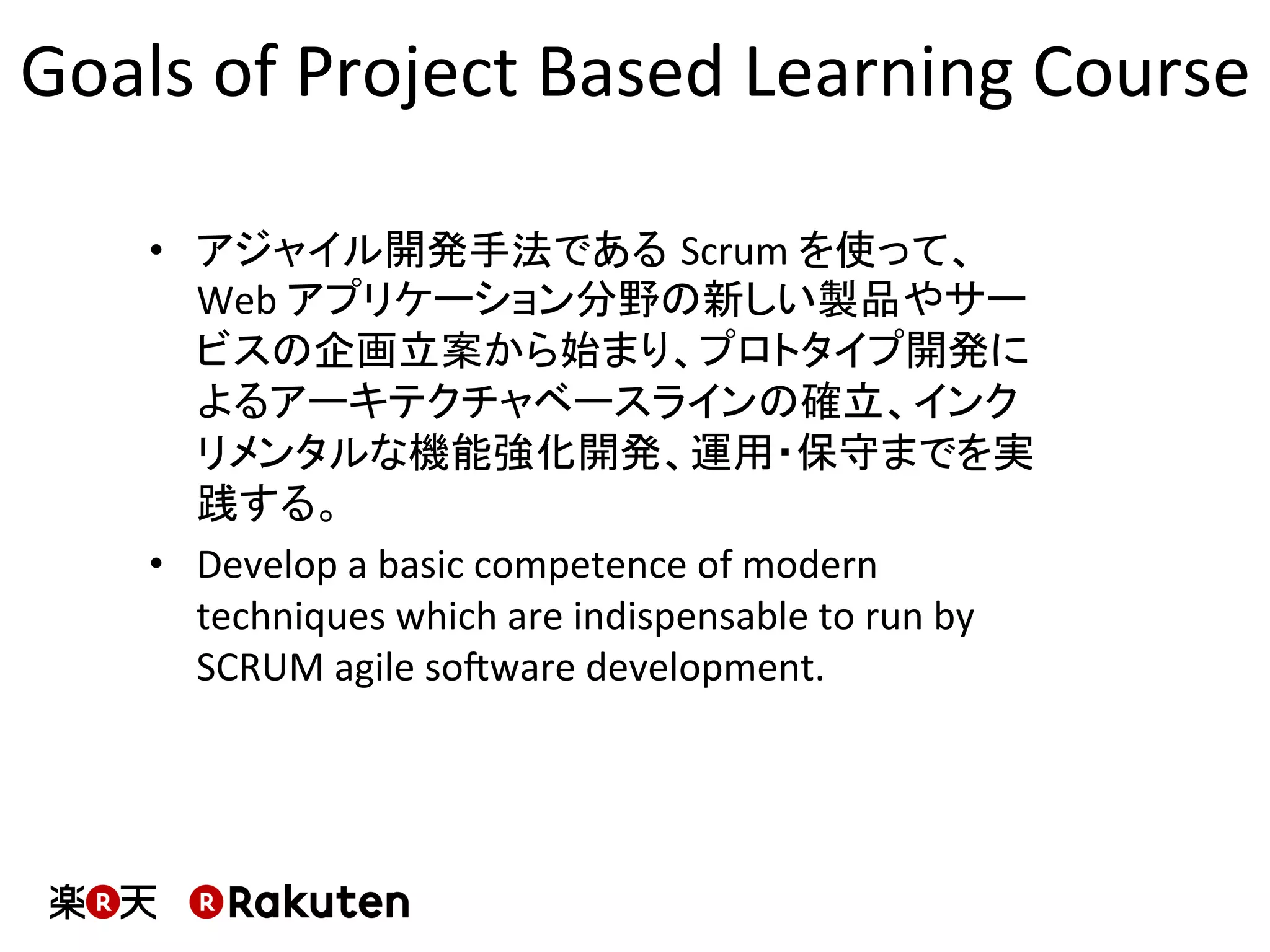 Goals	
  of	
  Project	
  Based	
  Learning	
  Course	
  
•  アジャイル開発手法である Scrum	
  を使って、
Web	
  アプリケーション分野の新しい製品やサー
ビスの企画立案から始まり、プロトタイプ開発に
よるアーキテクチャベースラインの確立、インク
リメンタルな機能強化開発、運用・保守までを実
践する。	
•  Develop	
  a	
  basic	
  competence	
  of	
  modern	
  
techniques	
  which	
  are	
  indispensable	
  to	
  run	
  by	
  
SCRUM	
  agile	
  soXware	
  development.	
  
 