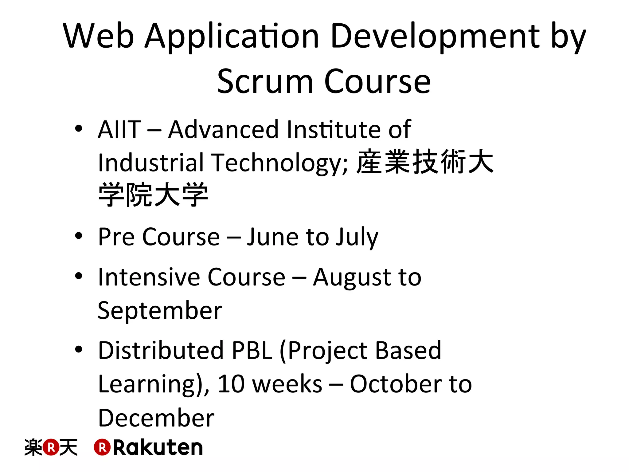 Web	
  ApplicaMon	
  Development	
  by	
  
Scrum	
  Course	
  
•  AIIT	
  –	
  Advanced	
  InsMtute	
  of	
  
Industrial	
  Technology;	
  産業技術大
学院大学	
  
•  Pre	
  Course	
  –	
  June	
  to	
  July	
  
•  Intensive	
  Course	
  –	
  August	
  to	
  
September	
  
•  Distributed	
  PBL	
  (Project	
  Based	
  
Learning),	
  10	
  weeks	
  –	
  October	
  to	
  
December	
  
 