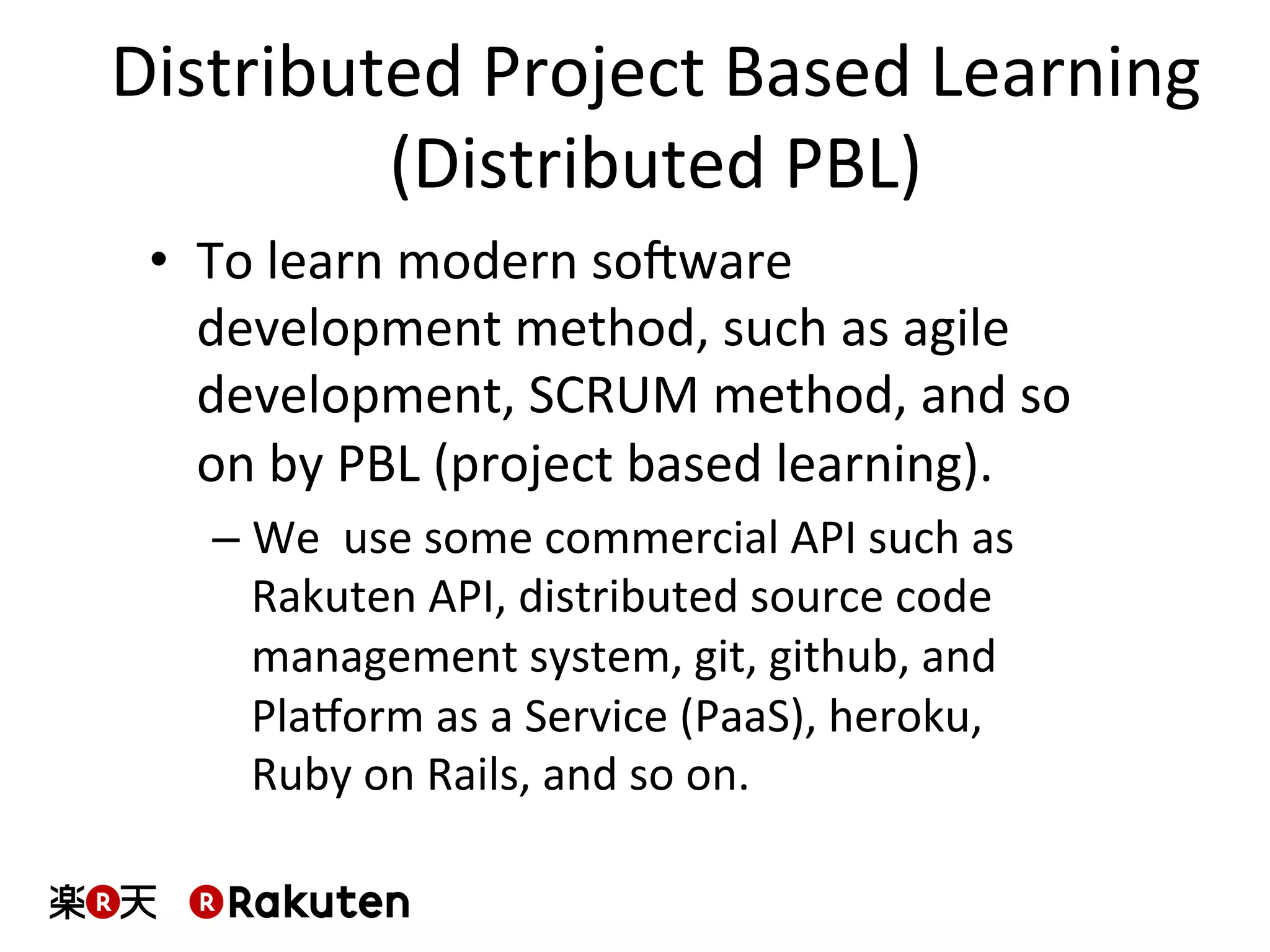 Distributed	
  Project	
  Based	
  Learning	
  
(Distributed	
  PBL)	
  
•  To	
  learn	
  modern	
  soXware	
  
development	
  method,	
  such	
  as	
  agile	
  
development,	
  SCRUM	
  method,	
  and	
  so	
  
on	
  by	
  PBL	
  (project	
  based	
  learning).	
  
– We	
  	
  use	
  some	
  commercial	
  API	
  such	
  as	
  
Rakuten	
  API,	
  distributed	
  source	
  code	
  
management	
  system,	
  git,	
  github,	
  and	
  
Pla^orm	
  as	
  a	
  Service	
  (PaaS),	
  heroku,	
  
Ruby	
  on	
  Rails,	
  and	
  so	
  on.	
  
 