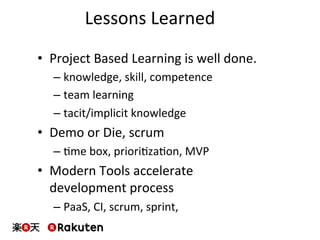 Lessons	
  Learned	
  
•  Project	
  Based	
  Learning	
  is	
  well	
  done.	
  
– knowledge,	
  skill,	
  competence	
  
– team	
  learning	
  
– tacit/implicit	
  knowledge	
  
•  Demo	
  or	
  Die,	
  scrum	
  
– Mme	
  box,	
  prioriMzaMon,	
  MVP	
  
•  Modern	
  Tools	
  accelerate	
  
development	
  process	
  
– PaaS,	
  CI,	
  scrum,	
  sprint,	
  	
  	
  
 