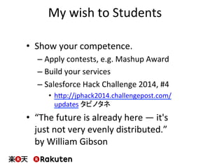 My	
  wish	
  to	
  Students	
  
•  Show	
  your	
  competence.	
  
– Apply	
  contests,	
  e.g.	
  Mashup	
  Award	
  
– Build	
  your	
  services	
  
– Salesforce	
  Hack	
  Challenge	
  2014,	
  #4	
  
•  hbp://jphack2014.challengepost.com/
updates	
  タビノタネ	
  
•  “The	
  future	
  is	
  already	
  here	
  —	
  it's	
  
just	
  not	
  very	
  evenly	
  distributed.”	
  	
  
by	
  William	
  Gibson	
  
 
