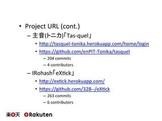 •  Project	
  URL	
  (cont.)	
  
– 主音(トニカ)「Tas-­‐quel」	
  
•  hbp://tasquel-­‐tonika.herokuapp.com/home/login	
  
•  hbps://github.com/enPIT-­‐Tonika/tasquel	
  
–  204	
  commits	
  
–  4	
  contributors	
  
– IRohash「eXMck」	
  
•  hbp://exMck.herokuapp.com/	
  
•  hbps://github.com/328-­‐-­‐/eXMck	
  
–  263	
  commits	
  
–  6	
  contributors	
  
 