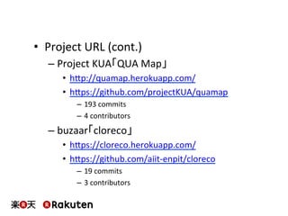 •  Project	
  URL	
  (cont.)	
  
– Project	
  KUA「QUA	
  Map」	
  
•  hbp://quamap.herokuapp.com/	
  
•  hbps://github.com/projectKUA/quamap	
  
–  193	
  commits	
  
–  4	
  contributors	
  
– buzaar「cloreco」	
  
•  hbps://cloreco.herokuapp.com/	
  
•  hbps://github.com/aiit-­‐enpit/cloreco	
  
–  19	
  commits	
  
–  3	
  contributors	
  
 