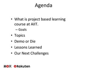Agenda	
  
•  What	
  is	
  project	
  based	
  learning	
  
course	
  at	
  AIIT.	
  
– Goals	
  
•  Topics	
  
•  Demo	
  or	
  Die	
  
•  Lessons	
  Learned	
  
•  Our	
  Next	
  Challenges	
  
 