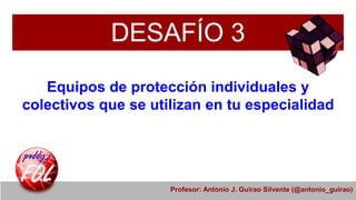 DESAFÍO 3
Equipos de protección individuales y
colectivos que se utilizan en tu especialidad
Profesor: Antonio J. Guirao Silvente (@antonio_guirao)
 