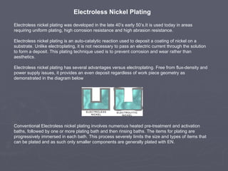 Electroless Nickel Plating
Electroless nickel plating was developed in the late 40’s early 50’s.It is used today in areas
requiring uniform plating, high corrosion resistance and high abrasion resistance.

Electroless nickel plating is an auto-catalytic reaction used to deposit a coating of nickel on a
substrate. Unlike electroplating, it is not necessary to pass an electric current through the solution
to form a deposit. This plating technique used is to prevent corrosion and wear rather than
aesthetics.

Electroless nickel plating has several advantages versus electroplating. Free from flux-density and
power supply issues, it provides an even deposit regardless of work piece geometry as
demonstrated in the diagram below




Conventional Electroless nickel plating involves numerous heated pre-treatment and activation
baths, followed by one or more plating bath and then rinsing baths. The items for plating are
progressively immersed in each bath. This process severely limits the size and types of items that
can be plated and as such only smaller components are generally plated with EN.
 