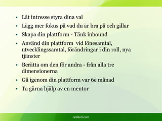 cruited.com
• Låt intresse styra dina val
• Lägg mer fokus på vad du är bra på och gillar
• Skapa din plattform - Tänk inbound
• Använd din plattform vid lönesamtal,
utvecklingssamtal, förändringar i din roll, nya
tjänster
• Berätta om den för andra - från alla tre
dimensionerna
• Gå igenom din plattform var 6e månad
• Ta gärna hjälp av en mentor
 