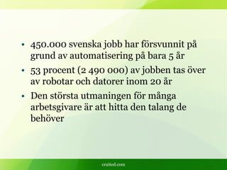 cruited.com
• 450.000 svenska jobb har försvunnit på
grund av automatisering på bara 5 år
• 53 procent (2 490 000) av jobben tas över
av robotar och datorer inom 20 år
• Den största utmaningen för många
arbetsgivare är att hitta den talang de
behöver
 