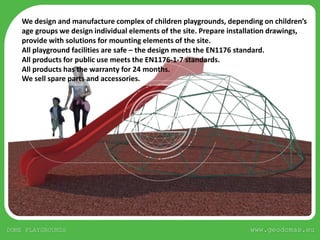 www.geodomas.euDOME PLAYGROUNDS
We design and manufacture complex of children playgrounds, depending on children’s
age groups we design individual elements of the site. Prepare installation drawings,
provide with solutions for mounting elements of the site.
All playground facilities are safe – the design meets the EN1176 standard.
All products for public use meets the EN1176-1-7 standards.
All products has the warranty for 24 months.
We sell spare parts and accessories.
 