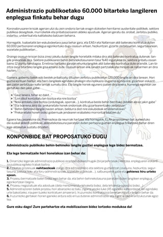 Koronabirusaren krisiak agerian utzi du zein ondorio larriak eragin dizkieten herritarrei austeritate-politikek, sektore
publikoa desegiteak, murrizketek eta pribatizazioaren aldeko apustuak. Agerian geratu da, orobat, zerbitzu publiko,
indartsu, unibertsal eta kalitatezko batzuen beharra.
Horregatik, txaloetatik lan-eskubideetara pasa behar gara, eta EAEn eta Nafarroan aldi baterako kontratua duten
60.000 pertsonaren enplegua egonkortuko dugu osasun-arloan, hezkuntzan, gizarte-zerbitzuetan, segurtasunean,
sozietate publikoetan…
Oraingo osasun-krisian bizia zinez jokatu duten langile horietatik milaka dira aldi baterako kontratua dutenak: lan-
gile prekarioak dira. Sektore publikoaren behin-behinekotasunaren tasa %40 ingurukoa da, sektore pribatu osoan
baino 12 puntu handiagoa. Erretiroa hartzeko garaian ehunka langilek aldi baterako kontratua dute oraindik. Lan-bi-
zitza osoa bitarteko langile gisa emana dute. Osasun-arloan ere, lanaldi partzialak eta minijob-ak nabarmen ari dira
hazten.
Gainera, gobernu batek edo bestek pribatizatu dituzten zerbitzu publikoetan 120.000 langile ari dira lanean. Hori
guztia kontuan hartuz, eta herri-langileek egindako ahalegin eta inplikazio izugarria eginda ere, gizarteari eskaint-
zen zaion zerbitzuan kalte larriak sumatu dira. Eta langile horiek egunero joaten dira lanera, hurrengo egunean zer
gertatuko den jakin gabe:
> “Gaur lanera, bihar ez dakit…”
> “Ezin ditut kontziliatu lan-bizitza eta nire bizitza”
> “Nola antolatu nire bizitza (ordutegiak, oporrak...), kontratua beste behin berrituko didaten ala ez jakin gabe”
> “Eta txarrena zera da: prekarietate honek ondorioak ditu gizartearentzako zerbitzuan”
> “Behin-behineko langile naizen artean, beldurra diot nire eskubideak erreklamatzeari”
> “Prekarietate honen bidez gobernuak jendearen erabateko morrontza bilatzen du”
Egoera hau jasanezina da. Premiazkoa da neurriak hartzea; eta horregatik, ELAk proposamen bat aurkeztuko
die euskal alderdi politikoei, aldibatekotasuna pairatzen duten pertsona guztien enplegua ﬁnkatzeko behar diren
lege-aldaketak sustatu ditzaten.
KONPONBIDE BAT PROPOSATUKO DUGU
Administrazio publikoko behin-behineko langile guztiei enplegua lege bidez bermatzea.
Eta lege bermatzaile hori honelakoa izan behar da:
1. Oinarrizko legeriak administrazio publikoei ezartzen dizkien mugak (birjarpen-tasak) kentzea, enpleguaren eskaint-
za publikoa egiteko trabak baitira.
2. Finkatze-prozesuak nahitaezkoak izango dira administrazio eta sektore guztientzat (osasuna, hezkuntza, segur-
tasuna, justizia, toki- eta foru-administrazioak, sozietate publikoak...), salbuespenik gabe eta gehienez hiru urteko
epean.
3. Prozesu bermatzaile baten bidez egin behar da, eta behin-behinekotasuna pairatzen duten langileen enplegua
egonkortzeari begira.
4. Prozesu negoziatuak eta adostuak (dela merezimendu-lehiaketa bidez, dela lehiaketa-oposizio bidez...)
5. Administrazioren batek prozesu hori abiaraziko ez balu, zigorra jasoko luke (45 eguneko kalteordaina, lan egindako
urte bakoitzeko, iraupen luzeko kontratuen amaieran). Iruzurrezko kontratazioa benetan zigorturik egon behar da.
6. Iruzurrezko gertakari horien gaineko ardura edo errua dutenei administrazio- eta zigor-arloko erantzukizunak egoz-
tea.
Gure esku dago! Zure partehartze eta mobilizazioen bidez lortzeko modukoa da!
Administrazio publikoetako 60.000 bitarteko langileren
enplegua ﬁnkatu behar dugu
 