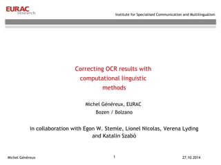 Correcting OCR results with 
computational linguistic 
methods 
Michel Généreux, EURAC 
Bozen / Bolzano 
in collaboration with Egon W. Stemle, Lionel Nicolas, Verena Lyding 
and Katalin Szabò 
1 
Institute for Specialised Communication and Multilingualism 
Michel Généreux 27.10.2014 
 