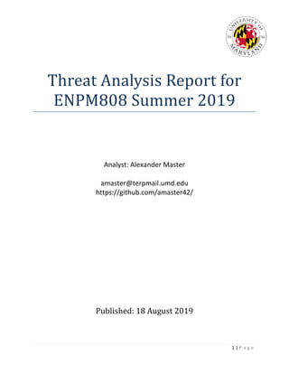 1 | P a g e
Threat Analysis Report for
ENPM808 Summer 2019
Analyst: Alexander Master
amaster@terpmail.umd.edu
https://github.com/amaster42/
Published: 18 August 2019
 
