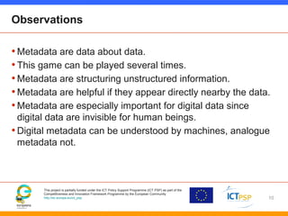 This project is partially funded under the ICT Policy Support Programme (ICT PSP) as part of the
Competitiveness and Innovation Framework Programme by the European Community
http://ec.europa.eu/ict_psp
Observations
•Metadata are data about data.
•This game can be played several times.
•Metadata are structuring unstructured information.
•Metadata are helpful if they appear directly nearby the data.
•Metadata are especially important for digital data since
digital data are invisible for human beings.
•Digital metadata can be understood by machines, analogue
metadata not.
10
 