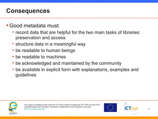 This project is partially funded under the ICT Policy Support Programme (ICT PSP) as part of the
Competitiveness and Innovation Framework Programme by the European Community
http://ec.europa.eu/ict_psp
Consequences
•Good metadata must
• record data that are helpful for the two main tasks of libraries:
preservation and access
• structure data in a meaningful way
• be readable to human beings
• be readable to machines
• be acknowledged and maintained by the community
• be available in explicit form with explanations, examples and
guidelines
11
 
