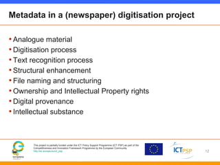 This project is partially funded under the ICT Policy Support Programme (ICT PSP) as part of the
Competitiveness and Innovation Framework Programme by the European Community
http://ec.europa.eu/ict_psp
Metadata in a (newspaper) digitisation project
•Analogue material
•Digitisation process
•Text recognition process
•Structural enhancement
•File naming and structuring
•Ownership and Intellectual Property rights
•Digital provenance
•Intellectual substance
12
 