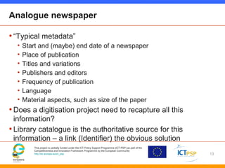This project is partially funded under the ICT Policy Support Programme (ICT PSP) as part of the
Competitiveness and Innovation Framework Programme by the European Community
http://ec.europa.eu/ict_psp
Analogue newspaper
•“Typical metadata”
• Start and (maybe) end date of a newspaper
• Place of publication
• Titles and variations
• Publishers and editors
• Frequency of publication
• Language
• Material aspects, such as size of the paper
•Does a digitisation project need to recapture all this
information?
•Library catalogue is the authoritative source for this
information – a link (Identifier) the obvious solution
13
 
