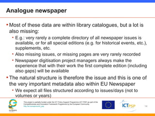 This project is partially funded under the ICT Policy Support Programme (ICT PSP) as part of the
Competitiveness and Innovation Framework Programme by the European Community
http://ec.europa.eu/ict_psp
Analogue newspaper
•Most of these data are within library catalogues, but a lot is
also missing:
• E.g.: very rarely a complete directory of all newspaper issues is
available, or for all special editions (e.g. for historical events, etc.),
supplements, etc.
• Also missing issues, or missing pages are very rarely recorded
• Newspaper digitisation project managers always make the
experience that with their work the first complete edition (including
also gaps) will be available
•The natural structure is therefore the issue and this is one of
the very important metadata also within EU Newspaper
• We expect all files structured according to issues/days (not to
volumes or years)
14
 