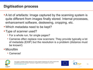 This project is partially funded under the ICT Policy Support Programme (ICT PSP) as part of the
Competitiveness and Innovation Framework Programme by the European Community
http://ec.europa.eu/ict_psp
Digitisation process
•A lot of artefacts: Image captured by the scanning system is
quite different from images finally stored. Internal processes,
enhancement software, deskewing, cropping, etc.
•Which metadata need to be kept?
•Type of scanner used?
• For a whole run, for single pages?
• Cameras often replace now scanners: They provide typically a lot
of metadata (EXIF) but the resolution is a problem (distance must
be known!)
•Microfilm
• Cameras!
15
 