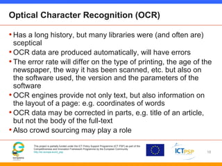 This project is partially funded under the ICT Policy Support Programme (ICT PSP) as part of the
Competitiveness and Innovation Framework Programme by the European Community
http://ec.europa.eu/ict_psp
Optical Character Recognition (OCR)
•Has a long history, but many libraries were (and often are)
sceptical
•OCR data are produced automatically, will have errors
•The error rate will differ on the type of printing, the age of the
newspaper, the way it has been scanned, etc. but also on
the software used, the version and the parameters of the
software
•OCR engines provide not only text, but also information on
the layout of a page: e.g. coordinates of words
•OCR data may be corrected in parts, e.g. title of an article,
but not the body of the full-text
•Also crowd sourcing may play a role
16
 
