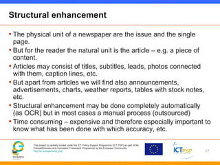 This project is partially funded under the ICT Policy Support Programme (ICT PSP) as part of the
Competitiveness and Innovation Framework Programme by the European Community
http://ec.europa.eu/ict_psp
Structural enhancement
• The physical unit of a newspaper are the issue and the single
page.
• But for the reader the natural unit is the article – e.g. a piece of
content.
• Articles may consist of titles, subtitles, leads, photos connected
with them, caption lines, etc.
• But apart from articles we will find also announcements,
advertisements, charts, weather reports, tables with stock notes,
etc.
• Structural enhancement may be done completely automatically
(as OCR) but in most cases a manual process (outsourced)
• Time consuming – expensive and therefore especially important to
know what has been done with which accuracy, etc.
17
 