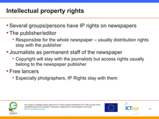 This project is partially funded under the ICT Policy Support Programme (ICT PSP) as part of the
Competitiveness and Innovation Framework Programme by the European Community
http://ec.europa.eu/ict_psp
Intellectual property rights
•Several groups/persons have IP rights on newspapers
•The publisher/editor
• Responsible for the whole newspaper – usually distribution rights
stay with the publisher
•Journalists as permanent staff of the newspaper
• Copyright will stay with the journalists but access rights usually
belong to the newspaper publisher
•Free lancers
• Especially photgraphers, IP Rights stay with them
18
 