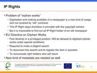 This project is partially funded under the ICT Policy Support Programme (ICT PSP) as part of the
Competitiveness and Innovation Framework Programme by the European Community
http://ec.europa.eu/ict_psp
IP Rights
• Problem of “orphan works”
• Digitisation and making available of a newspaper is a new kind of usage
and not covered by “old” contracts
• This IP Right stays therefore in principle with the copyright owners
• But it is impossible to find out all IP Right holder of an old newspaper
• EU Directive on Orphan Works
• Puts libraries in a privileged position: Will be allowed to digitised orphan
works under special conditions
• Required to make a diligent search
• To document this search and to register the item in question
• To remunerate right holders who will return
• New kind of metadata are needed as well
19
 
