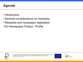 This project is partially funded under the ICT Policy Support Programme (ICT PSP) as part of the
Competitiveness and Innovation Framework Programme by the European Community
http://ec.europa.eu/ict_psp
Agenda
•Introduction
•General considerations on metadata
•Metadata and newspaper digitisation
•EU Newspaper Project - Profile
2
 