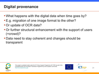 This project is partially funded under the ICT Policy Support Programme (ICT PSP) as part of the
Competitiveness and Innovation Framework Programme by the European Community
http://ec.europa.eu/ict_psp
Digital provenance
•What happens with the digital data when time goes by?
•E.g. migration of one image format to the other?
•Or update of OCR data?
•Or further structural enhancement with the support of users
(=crowd)?
•Data need to stay coherent and changes should be
transparent
20
 