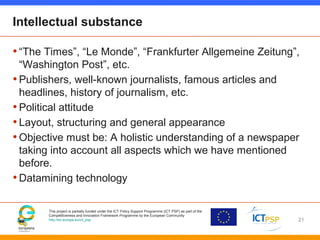 This project is partially funded under the ICT Policy Support Programme (ICT PSP) as part of the
Competitiveness and Innovation Framework Programme by the European Community
http://ec.europa.eu/ict_psp
Intellectual substance
•“The Times”, “Le Monde”, “Frankfurter Allgemeine Zeitung”,
“Washington Post”, etc.
•Publishers, well-known journalists, famous articles and
headlines, history of journalism, etc.
•Political attitude
•Layout, structuring and general appearance
•Objective must be: A holistic understanding of a newspaper
taking into account all aspects which we have mentioned
before.
•Datamining technology
21
 