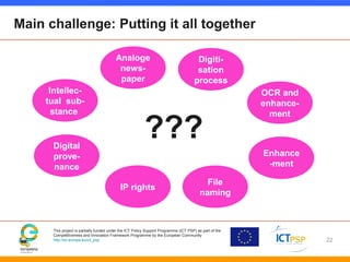 This project is partially funded under the ICT Policy Support Programme (ICT PSP) as part of the
Competitiveness and Innovation Framework Programme by the European Community
http://ec.europa.eu/ict_psp
Main challenge: Putting it all together
22
Intellec-
tual sub-
stance
Digital
prove-
nance
Analoge
news-
paper
Enhance
-ment
IP rights
Digiti-
sation
process
File
naming
OCR and
enhance-
ment
???
 