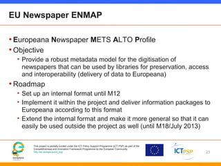 This project is partially funded under the ICT Policy Support Programme (ICT PSP) as part of the
Competitiveness and Innovation Framework Programme by the European Community
http://ec.europa.eu/ict_psp
EU Newspaper ENMAP
•Europeana Newspaper METS ALTO Profile
•Objective
• Provide a robust metadata model for the digitisation of
newspapers that can be used by libraries for preservation, access
and interoperability (delivery of data to Europeana)
•Roadmap
• Set up an internal format until M12
• Implement it within the project and deliver information packages to
Europeana according to this format
• Extend the internal format and make it more general so that it can
easily be used outside the project as well (until M18/July 2013)
23
 