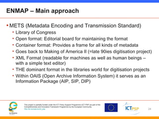 This project is partially funded under the ICT Policy Support Programme (ICT PSP) as part of the
Competitiveness and Innovation Framework Programme by the European Community
http://ec.europa.eu/ict_psp
ENMAP – Main approach
•METS (Metadata Encoding and Transmission Standard)
• Library of Congress
• Open format: Editorial board for maintaining the format
• Container format: Provides a frame for all kinds of metadata
• Goes back to Making of America II (=late 90ies digitisation project)
• XML Format (readable for machines as well as human beings –
with a simple text editor)
• THE dominant format in the libraries world for digitisation projects
• Within OAIS (Open Archive Information System) it serves as an
Information Package (AIP, SIP, DIP)
24
 