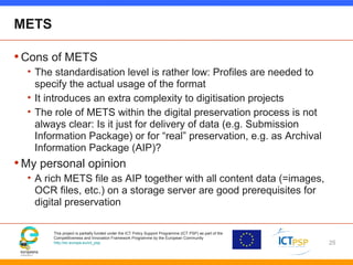 This project is partially funded under the ICT Policy Support Programme (ICT PSP) as part of the
Competitiveness and Innovation Framework Programme by the European Community
http://ec.europa.eu/ict_psp
METS
•Cons of METS
• The standardisation level is rather low: Profiles are needed to
specify the actual usage of the format
• It introduces an extra complexity to digitisation projects
• The role of METS within the digital preservation process is not
always clear: Is it just for delivery of data (e.g. Submission
Information Package) or for “real” preservation, e.g. as Archival
Information Package (AIP)?
•My personal opinion
• A rich METS file as AIP together with all content data (=images,
OCR files, etc.) on a storage server are good prerequisites for
digital preservation
25
 