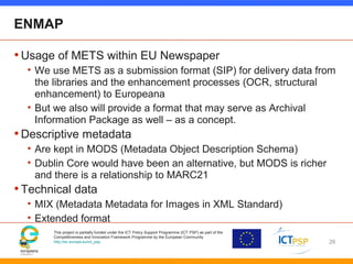 This project is partially funded under the ICT Policy Support Programme (ICT PSP) as part of the
Competitiveness and Innovation Framework Programme by the European Community
http://ec.europa.eu/ict_psp
ENMAP
•Usage of METS within EU Newspaper
• We use METS as a submission format (SIP) for delivery data from
the libraries and the enhancement processes (OCR, structural
enhancement) to Europeana
• But we also will provide a format that may serve as Archival
Information Package as well – as a concept.
•Descriptive metadata
• Are kept in MODS (Metadata Object Description Schema)
• Dublin Core would have been an alternative, but MODS is richer
and there is a relationship to MARC21
•Technical data
• MIX (Metadata Metadata for Images in XML Standard)
• Extended format
26
 