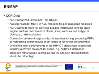 This project is partially funded under the ICT Policy Support Programme (ICT PSP) as part of the
Competitiveness and Innovation Framework Programme by the European Community
http://ec.europa.eu/ict_psp
ENMAP
• OCR Data
• ALTO (Analyzed Layout and Text Object)
• Are kept “outside” METS in XML files (one file per image) but are linked
• ALTO allows to store not only text, but also information from the OCR
engine, such as coordinates of blocks, lines, words as well as type of
blocks, e.g. text or pictures
• Connection between image and text is important for e.g. producing PDFs,
or highlighting search results on an image or for further enhancement
• One of the main achievements of the IMPACT project was to convince
industry to provide native ALTO export, e.g. ABBYY FineReader
• Therefore rather simple to produce and the effect on standardisation
should be rather high
27
 