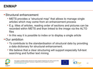 This project is partially funded under the ICT Policy Support Programme (ICT PSP) as part of the
Competitiveness and Innovation Framework Programme by the European Community
http://ec.europa.eu/ict_psp
ENMAP
•Structural enhancement
• METS provides a “structural map” that allows to manage single
articles which may come from an enhancement process
• E.g. titles of articles, reading order of sections and pictures can be
recorded within METS and than linked to the image via the ALTO
files
• In this way it is possible to index or to display a single article
•Our ambition
• To contribute to the standardisation of structural data by providing
a data dictionary for structural enhancement.
• We believe that a clear structuring will support especially full-text
searching and further text mining
28
 