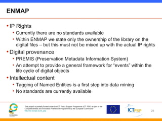 This project is partially funded under the ICT Policy Support Programme (ICT PSP) as part of the
Competitiveness and Innovation Framework Programme by the European Community
http://ec.europa.eu/ict_psp
ENMAP
•IP Rights
• Currently there are no standards available
• Within ENMAP we state only the ownership of the library on the
digital files – but this must not be mixed up with the actual IP rights
•Digital provenance
• PREMIS (Preservation Metadata Information System)
• An attempt to provide a general framework for “events” within the
life cycle of digital objects
•Intellectual content
• Tagging of Named Entities is a first step into data mining
• No standards are currently available
29
 