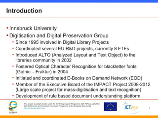 This project is partially funded under the ICT Policy Support Programme (ICT PSP) as part of the
Competitiveness and Innovation Framework Programme by the European Community
http://ec.europa.eu/ict_psp
Introduction
•Innsbruck University
•Digitisation and Digital Preservation Group
• Since 1995 involved in Digital Library Projects
• Coordinated several EU R&D projects, currently 8 FTEs
• Introduced ALTO (Analyzed Layout and Text Object) to the
libraries community in 2002
• Fostered Optical Character Recognition for blackletter fonts
(Gothic – Fraktur) in 2004
• Initiated and coordinated E-Books on Demand Network (EOD)
• Member of the Executive Board of the IMPACT Project 2008-2012
(Large scale project for mass-digitisation and text recognition)
• Development of rule based document understanding platform
3
 