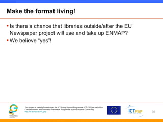 This project is partially funded under the ICT Policy Support Programme (ICT PSP) as part of the
Competitiveness and Innovation Framework Programme by the European Community
http://ec.europa.eu/ict_psp
Make the format living!
•Is there a chance that libraries outside/after the EU
Newspaper project will use and take up ENMAP?
•We believe “yes”!
30
 