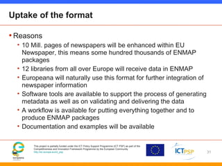 This project is partially funded under the ICT Policy Support Programme (ICT PSP) as part of the
Competitiveness and Innovation Framework Programme by the European Community
http://ec.europa.eu/ict_psp
Uptake of the format
•Reasons
• 10 Mill. pages of newspapers will be enhanced within EU
Newspaper, this means some hundred thousands of ENMAP
packages
• 12 libraries from all over Europe will receive data in ENMAP
• Europeana will naturally use this format for further integration of
newspaper information
• Software tools are available to support the process of generating
metadata as well as on validating and delivering the data
• A workflow is available for putting everything together and to
produce ENMAP packages
• Documentation and examples will be available
31
 