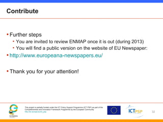 This project is partially funded under the ICT Policy Support Programme (ICT PSP) as part of the
Competitiveness and Innovation Framework Programme by the European Community
http://ec.europa.eu/ict_psp
Contribute
•Further steps
• You are invited to review ENMAP once it is out (during 2013)
• You will find a public version on the website of EU Newspaper:
•http://www.europeana-newspapers.eu/
•Thank you for your attention!
32
 