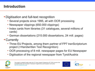 This project is partially funded under the ICT Policy Support Programme (ICT PSP) as part of the
Competitiveness and Innovation Framework Programme by the European Community
http://ec.europa.eu/ict_psp
Introduction
•Digitisation and full-text recognition
• Several projects since 1995, all with OCR processing
• Newspaper clippings (650.000 clippings)
• Index cards from libraries (31 catalogues, several millions of
cards)
• German dissertations (215.000 dissertations, 24 mill. pages)
•Currently
• Three EU Projects, among them partner of FP7 tranScriptorium
project (=Handwritten Text Recognition)
• OCR processing of 8 mill. newspaper pages for EU Newspaper
• Digitisation of the regional newspaper from Tyrol/Austria
4
 