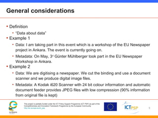 This project is partially funded under the ICT Policy Support Programme (ICT PSP) as part of the
Competitiveness and Innovation Framework Programme by the European Community
http://ec.europa.eu/ict_psp
General considerations
• Definition
• “Data about data”
• Example 1
• Data: I am taking part in this event which is a workshop of the EU Newspaper
project in Ankara. The event is currently going on.
• Metadata: On May, 3rd
Günter Mühlberger took part in the EU Newspaper
Workshop in Ankara.
• Example 2
• Data: We are digitising a newspaper. We cut the binding and use a document
scanner and we produce digital image files.
• Metadata: A Kodak i620 Scanner with 24 bit colour information and automatic
document feeder provides JPEG files with low compression (90% information
from original file is kept)
5
 