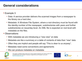 This project is partially funded under the ICT Policy Support Programme (ICT PSP) as part of the
Competitiveness and Innovation Framework Programme by the European Community
http://ec.europa.eu/ict_psp
General considerations
• Example 3
• Data: A service provider delivers the scanned images from a newspaper to
the library via a hard disc.
• Metadata: A Windows File System, where a root directory must be found with
the identity number of the newspaper, subdirectories with years and further
subdirectories on issue/day level. An XML file is expected on root level with
metadata on the files.
• Observations
• With metadata we are introducing a “new view” on data
• Metadata are like a summary or a table of contents of data than “new” data
• Often they are implicit and people will say “This is clear to us anyway”.
• Metadata need some conventions and agreements
• We can produce metadata on metadata
6
 