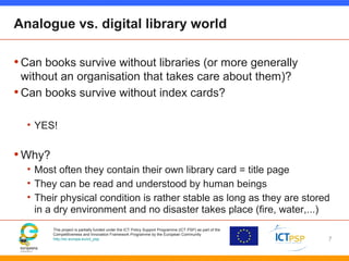 This project is partially funded under the ICT Policy Support Programme (ICT PSP) as part of the
Competitiveness and Innovation Framework Programme by the European Community
http://ec.europa.eu/ict_psp
Analogue vs. digital library world
•Can books survive without libraries (or more generally
without an organisation that takes care about them)?
•Can books survive without index cards?
• YES!
•Why?
• Most often they contain their own library card = title page
• They can be read and understood by human beings
• Their physical condition is rather stable as long as they are stored
in a dry environment and no disaster takes place (fire, water,...)
7
 