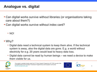 This project is partially funded under the ICT Policy Support Programme (ICT PSP) as part of the
Competitiveness and Innovation Framework Programme by the European Community
http://ec.europa.eu/ict_psp
Analogue vs. digital
• Can digital works survive without libraries (or organisations taking
care about them?)
• Can digital works survive without index card?
• NO!
• Why?
• Digital data need a technical system to keep them alive. If the technical
system is away, also the digital data are gone. E.g. a world without
electricity for e.g. 20 years would lead to heavy data loss.
• Digital data cannot be read by human beings – we need a device to make
them visible for us.
8
 