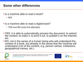 This project is partially funded under the ICT Policy Support Programme (ICT PSP) as part of the
Competitiveness and Innovation Framework Programme by the European Community
http://ec.europa.eu/ict_psp
Some other differencies
• Is a machine able to read a book?
• NO!
• Is a machine able to read a digital book?
• YES and NO (only first attempts)
• YES, it is able to automatically process the document, to extract
the content, to index it, to print it out, to publish it on the Internet,
etc.
• NO, not in the sense of a human being who will understand the
content of a book, but already in the sense that the machine will
understand a lot of the content, e.g. person names, institutions,
geographical names, etc.)
9
 