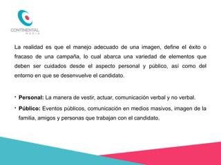 La realidad es que el manejo adecuado de una imagen, define el éxito o
fracaso de una campaña, lo cual abarca una variedad de elementos que
deben ser cuidados desde el aspecto personal y público, así como del
entorno en que se desenvuelve el candidato.

•

Personal: La manera de vestir, actuar, comunicación verbal y no verbal.

•

Público: Eventos públicos, comunicación en medios masivos, imagen de la
familia, amigos y personas que trabajan con el candidato.

 