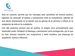 Esto en conjunto, permite que los mensajes sean percibidos de manera positiva,
logrando así persuadir al público y posicionarse entre la competencia, además de
que afecta directamente en la opinión que se genera de la persona e influye en la
aceptación de ésta en la ciudadanía.
Con ello podemos concluir que en política, la imagen sirve principalmente para
desarrollar poder, fortalecer el liderazgo y permanecer como protagonista, por lo que
es vital, siempre mantener una congruencia y estilo empático que disponga de
aceptación, fuerza e influencia.

 
