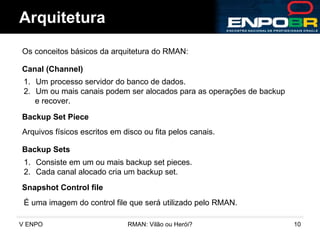 Arquitetura Os conceitos básicos da arquitetura do RMAN:  Backup Set Piece Arquivos físicos escritos em disco ou fita pelos canais. Backup Sets Consiste em um ou mais backup set pieces. Cada canal alocado cria um backup set. Canal (Channel) Um processo servidor do banco de dados. Um ou mais canais podem ser alocados para as operações de backup  e recover. Snapshot Control file É uma imagem do control file que será utilizado pelo RMAN. 